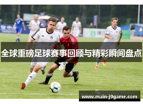 全球重磅足球赛事回顾与精彩瞬间盘点 全球重磅足球赛事回顾与精彩瞬间盘点