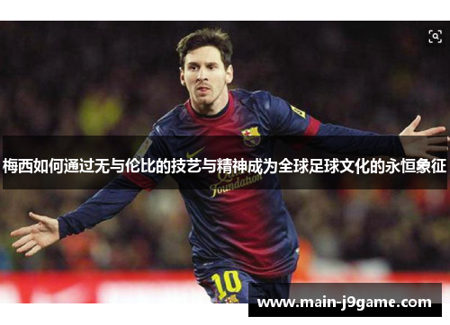 梅西如何通过无与伦比的技艺与精神成为全球足球文化的永恒象征 梅西如何通过无与伦比的技艺与精神成为全球足球文化的永恒象征