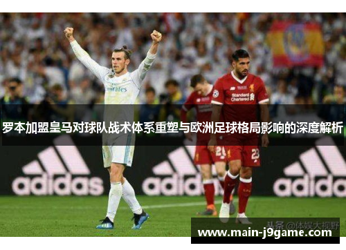 罗本加盟皇马对球队战术体系重塑与欧洲足球格局影响的深度解析